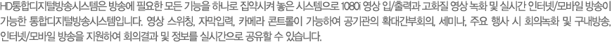 HD���յ����й�۽ý����� ��ۿ� �ʿ��� ��� ����� �ϳ��� ������� ���� �ý������� 1080i ���� ��/��°� ��ȭ�� ���� ��ȭ �� �ǽð� ���ͳ�/����� ����� ������ ���յ����й�۽ý����Դϴ�. ���� ����Ī, �ڸ��Է�, ī�޶� ��Ʈ���� �����Ͽ� ������� Ȯ�밣��ȸ��, ���̳�, �ֿ� ��� �� ȸ�ǳ�ȭ �� �������, ���ͳ�/����� ����� �����Ͽ� ȸ�ǰ�� �� ������ �ǽð����� ������ �� �ֽ��ϴ�. 