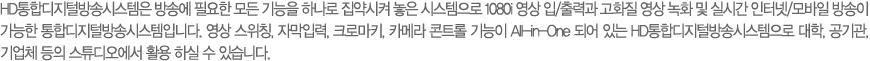 HD���յ����й�۽ý����� ��ۿ� �ʿ��� ��� ����� �ϳ��� ������� ���� �ý������� 1080i ���� ��/��°� ��ȭ�� ���� ��ȭ �� �ǽð� ���ͳ�/����� ����� ������ ���յ����й�۽ý����Դϴ�. ���� ����Ī, �ڸ��Է�, ũ�θ�Ű, ī�޶� ��Ʈ�� ����� All-in-One �Ǿ� �ִ� HD���յ����й�۽ý������� ����, �����, ���ü ���� ��Ʃ������� Ȱ�� �Ͻ� �� �ֽ��ϴ�. 